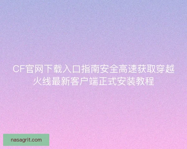 CF官网下载入口指南安全高速获取穿越火线最新客户端正式安装教程