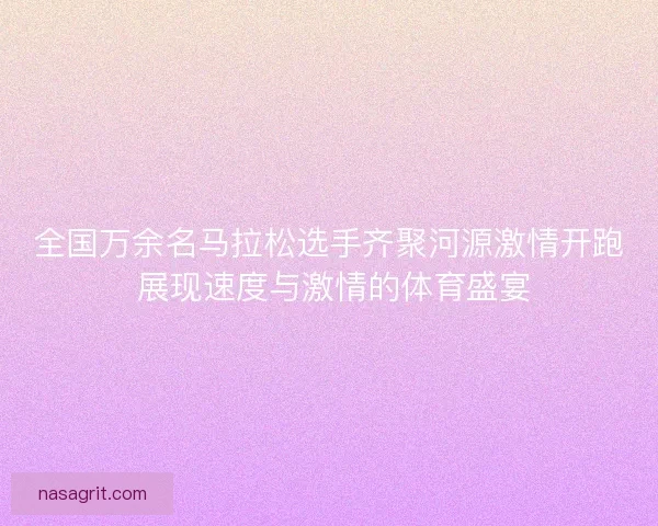全国万余名马拉松选手齐聚河源激情开跑 展现速度与激情的体育盛宴