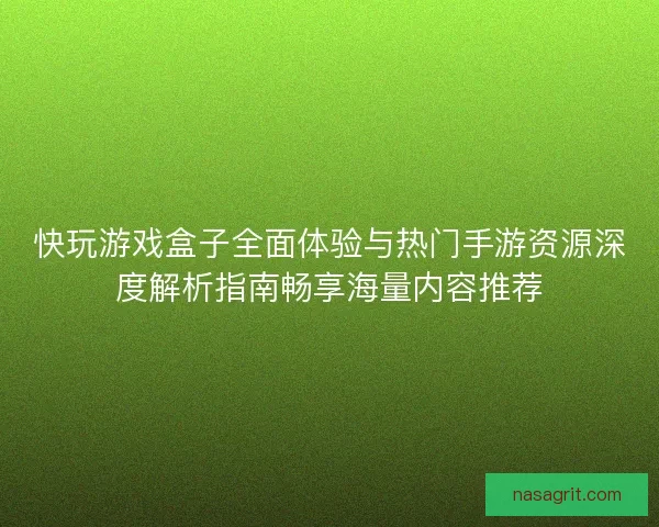 快玩游戏盒子全面体验与热门手游资源深度解析指南畅享海量内容推荐