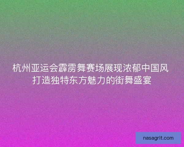 杭州亚运会霹雳舞赛场展现浓郁中国风 打造独特东方魅力的街舞盛宴