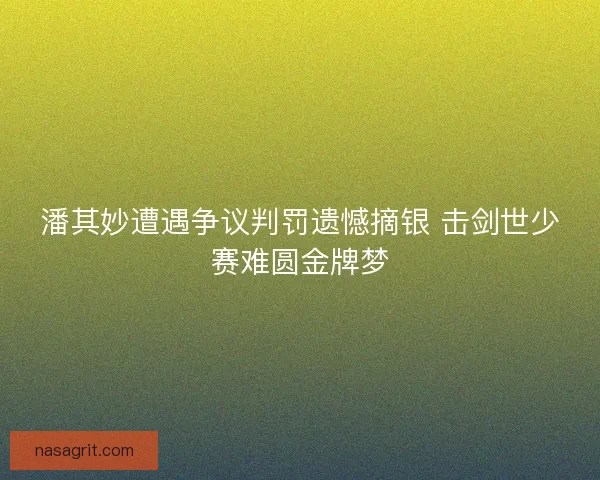 潘其妙遭遇争议判罚遗憾摘银 击剑世少赛难圆金牌梦