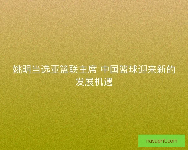 姚明当选亚篮联主席 中国篮球迎来新的发展机遇