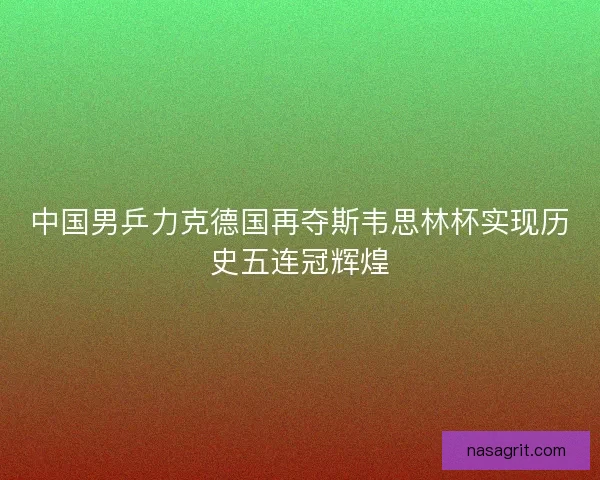 中国男乒力克德国再夺斯韦思林杯实现历史五连冠辉煌